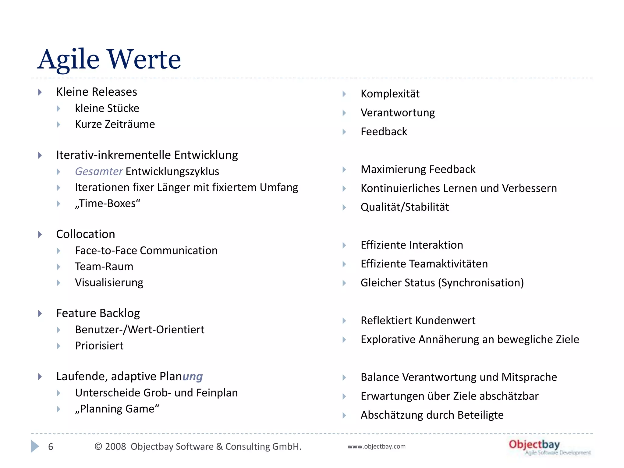 © 2008 Objectbay Software & Consulting GmbH. www.objectbay.com
Agile Werte
 Kleine Releases
 kleine Stücke
 Kurze Zeiträume
 Iterativ-inkrementelle Entwicklung
 Gesamter Entwicklungszyklus
 Iterationen fixer Länger mit fixiertem Umfang
 „Time-Boxes“
 Collocation
 Face-to-Face Communication
 Team-Raum
 Visualisierung
 Feature Backlog
 Benutzer-/Wert-Orientiert
 Priorisiert
 Laufende, adaptive Planung
 Unterscheide Grob- und Feinplan
 „Planning Game“
 Komplexität
 Verantwortung
 Feedback
 Maximierung Feedback
 Kontinuierliches Lernen und Verbessern
 Qualität/Stabilität
 Effiziente Interaktion
 Effiziente Teamaktivitäten
 Gleicher Status (Synchronisation)
 Reflektiert Kundenwert
 Explorative Annäherung an bewegliche Ziele
 Balance Verantwortung und Mitsprache
 Erwartungen über Ziele abschätzbar
 Abschätzung durch Beteiligte
6
 