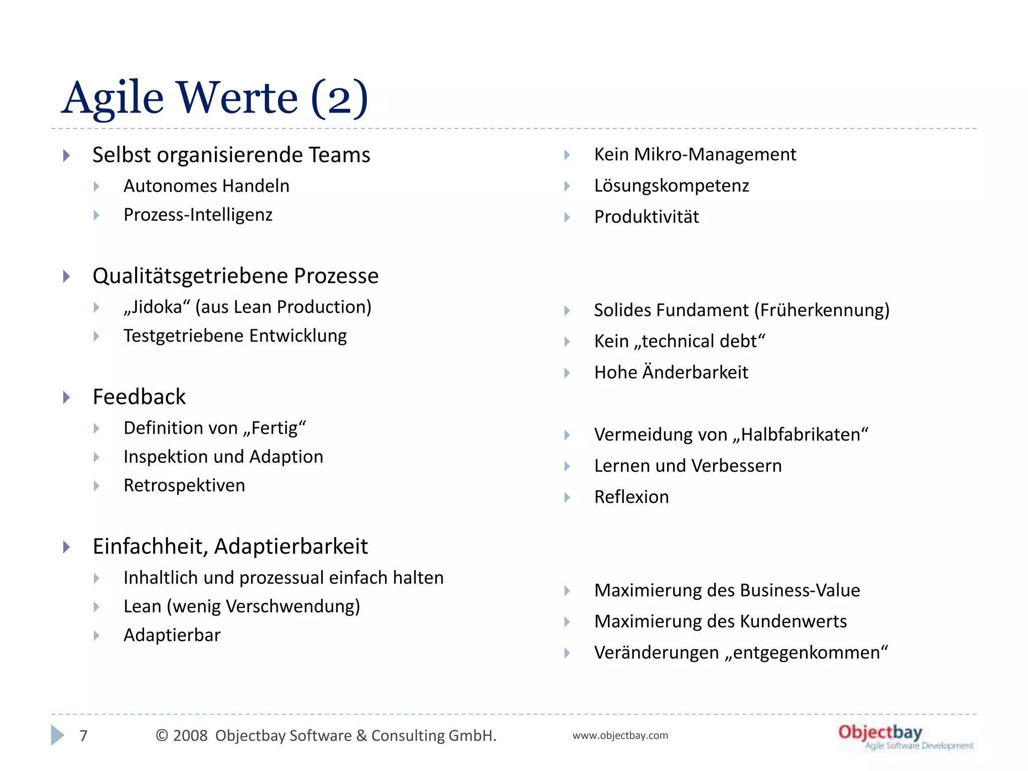 © 2008 Objectbay Software & Consulting GmbH. www.objectbay.com
Agile Werte (2)
7
 Selbst organisierende Teams
 Autonomes Handeln
 Prozess-Intelligenz
 Qualitätsgetriebene Prozesse
 „Jidoka“ (aus Lean Production)
 Testgetriebene Entwicklung
 Feedback
 Definition von „Fertig“
 Inspektion und Adaption
 Retrospektiven
 Einfachheit, Adaptierbarkeit
 Inhaltlich und prozessual einfach halten
 Lean (wenig Verschwendung)
 Adaptierbar
 Kein Mikro-Management
 Lösungskompetenz
 Produktivität
 Solides Fundament (Früherkennung)
 Kein „technical debt“
 Hohe Änderbarkeit
 Vermeidung von „Halbfabrikaten“
 Lernen und Verbessern
 Reflexion
 Maximierung des Business-Value
 Maximierung des Kundenwerts
 Veränderungen „entgegenkommen“
 