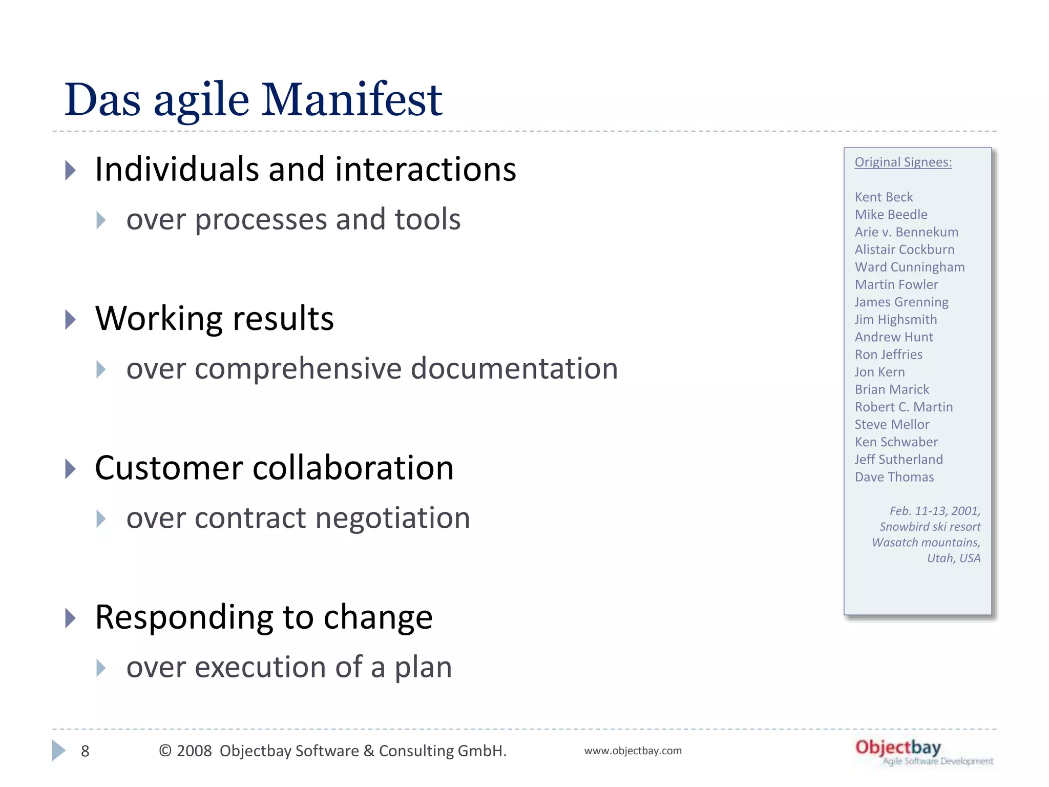 © 2008 Objectbay Software & Consulting GmbH. www.objectbay.com
Das agile Manifest
8
 Individuals and interactions
 over processes and tools
 Working results
 over comprehensive documentation
 Customer collaboration
 over contract negotiation
 Responding to change
 over execution of a plan
Original Signees:
Kent Beck
Mike Beedle
Arie v. Bennekum
Alistair Cockburn
Ward Cunningham
Martin Fowler
James Grenning
Jim Highsmith
Andrew Hunt
Ron Jeffries
Jon Kern
Brian Marick
Robert C. Martin
Steve Mellor
Ken Schwaber
Jeff Sutherland
Dave Thomas
Feb. 11-13, 2001,
Snowbird ski resort
Wasatch mountains,
Utah, USA
 