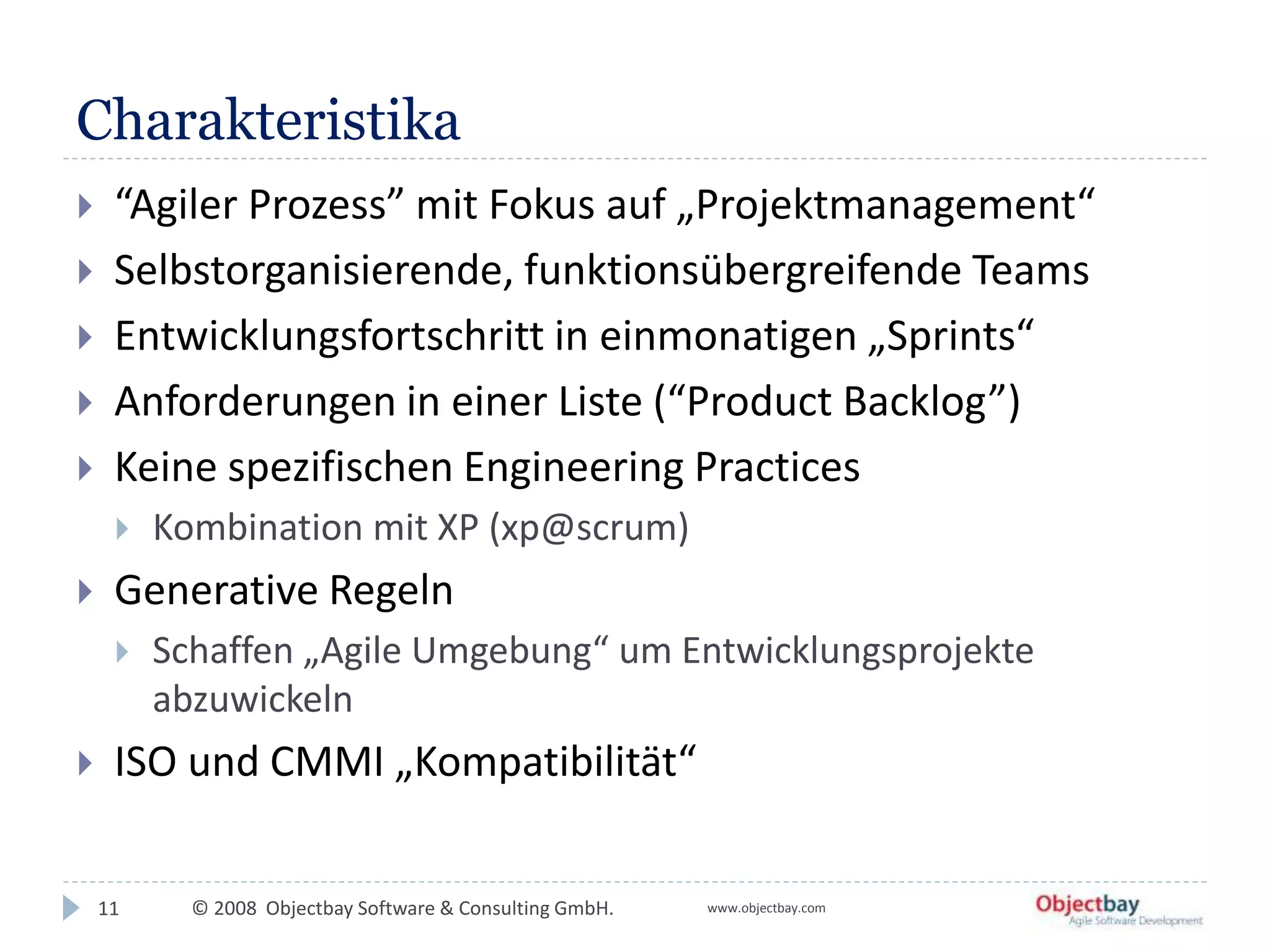 © 2008 Objectbay Software & Consulting GmbH. www.objectbay.com
Charakteristika
11
 “Agiler Prozess” mit Fokus auf „Projektmanagement“
 Selbstorganisierende, funktionsübergreifende Teams
 Entwicklungsfortschritt in einmonatigen „Sprints“
 Anforderungen in einer Liste (“Product Backlog”)
 Keine spezifischen Engineering Practices
 Kombination mit XP (xp@scrum)
 Generative Regeln
 Schaffen „Agile Umgebung“ um Entwicklungsprojekte
abzuwickeln
 ISO und CMMI „Kompatibilität“
 