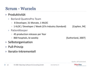 © 2008 Objectbay Software & Consulting GmbH. www.objectbay.com
Scrum - Wurzeln
 Produktivität
 Borland QuattroPro Team
 8 Developer, 31 Monate, 1 MLOC
 1 KLOC / Developer / Week (37x Industry Standard) [Coplien, 94]
 PatientKeeper
 45 production releases per Year
 860 hospitals, bi-weekly [Sutherland, 2007]
 Selbstorganisation
 Pull-Prinzip
 Iterativ-Inkrementell
12
Quelle: Jeff Sutherland
 