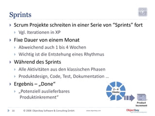 © 2008 Objectbay Software & Consulting GmbH. www.objectbay.com
Sprints
16
 Scrum Projekte schreiten in einer Serie von “Sprints” fort
 Vgl. Iterationen in XP
 Fixe Dauer von einem Monat
 Abweichend auch 1 bis 4 Wochen
 Wichtig ist die Entstehung eines Rhythmus
 Während des Sprints
 Alle Aktivitäten aus den klassischen Phasen
 Produktdesign, Code, Test, Dokumentation …
 Ergebnis – „Done“
 „Potenziell auslieferbares
Produktinkrement“
 