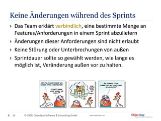 © 2008 Objectbay Software & Consulting GmbH. www.objectbay.com
Keine Änderungen während des Sprints
19
 Das Team erklärt verbindlich, eine bestimmte Menge an
Features/Anforderungen in einem Sprint abzuliefern
 Änderungen dieser Anforderungen sind nicht erlaubt
 Keine Störung oder Unterbrechungen von außen
 Sprintdauer sollte so gewählt werden, wie lange es
möglich ist, Veränderung außen vor zu halten.
 