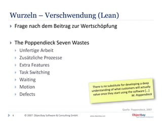 © 2007 Objectbay Software & Consulting GmbH. www.objectbay.com
Wurzeln – Verschwendung (Lean)
 Frage nach dem Beitrag zur Wertschöpfung
 The Poppendieck Seven Wastes
 Unfertige Arbeit
 Zusätzliche Prozesse
 Extra Features
 Task Switching
 Waiting
 Motion
 Defects
4
Quelle: Poppendieck, 2007
 