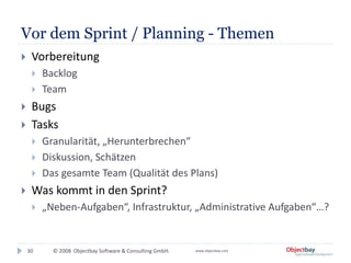 © 2008 Objectbay Software & Consulting GmbH. www.objectbay.com
Vor dem Sprint / Planning - Themen
 Vorbereitung
 Backlog
 Team
 Bugs
 Tasks
 Granularität, „Herunterbrechen“
 Diskussion, Schätzen
 Das gesamte Team (Qualität des Plans)
 Was kommt in den Sprint?
 „Neben-Aufgaben“, Infrastruktur, „Administrative Aufgaben“…?
30
 