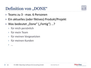 © 2008 Objectbay Software & Consulting GmbH. www.objectbay.com
Definition von „DONE“
 Teams zu 3 - max. 6 Personen
 Ein aktuelles (oder fiktives) Produkt/Projekt
 Was bedeutet „Done“ („Fertig“) …?
 für mich persönlich
 für mein Team
 für meinen Vorgesetzten
 für meinen Kunden
 …
32
 