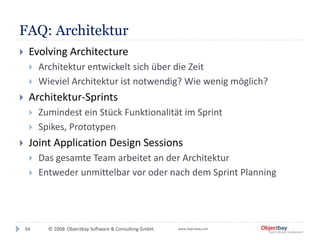© 2008 Objectbay Software & Consulting GmbH. www.objectbay.com
FAQ: Architektur
 Evolving Architecture
 Architektur entwickelt sich über die Zeit
 Wieviel Architektur ist notwendig? Wie wenig möglich?
 Architektur-Sprints
 Zumindest ein Stück Funktionalität im Sprint
 Spikes, Prototypen
 Joint Application Design Sessions
 Das gesamte Team arbeitet an der Architektur
 Entweder unmittelbar vor oder nach dem Sprint Planning
34
 