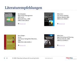 © 2008 Objectbay Software & Consulting GmbH. www.objectbay.com
Literaturempfehlungen
41
Ken Schwaber:
Agile Project Management
with Scrum
Microsoft Press, 2004
ISBN 0-7356-1993-X
 Amazon.de
Mike Cohn:
User Stories Applied
Addison Wesley, 2004
ISBN 0-321-20568-5
 Amazon.de
Boris Gloger:
Scrum
Carl Hanser Verlag Wien München,
2008
ISBN 978-3-446-41495-2
 Amazon.de
Mike Cohn:
Agile Estimating and Planning
Prentice Hall Intl., 2005
ISBN 0-13-147941-5
 Amazon.de
 