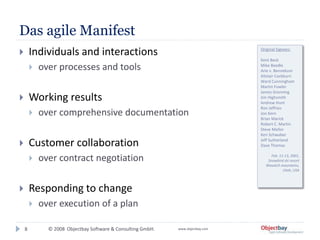 © 2008 Objectbay Software & Consulting GmbH. www.objectbay.com
Das agile Manifest
8
 Individuals and interactions
 over processes and tools
 Working results
 over comprehensive documentation
 Customer collaboration
 over contract negotiation
 Responding to change
 over execution of a plan
Original Signees:
Kent Beck
Mike Beedle
Arie v. Bennekum
Alistair Cockburn
Ward Cunningham
Martin Fowler
James Grenning
Jim Highsmith
Andrew Hunt
Ron Jeffries
Jon Kern
Brian Marick
Robert C. Martin
Steve Mellor
Ken Schwaber
Jeff Sutherland
Dave Thomas
Feb. 11-13, 2001,
Snowbird ski resort
Wasatch mountains,
Utah, USA
 