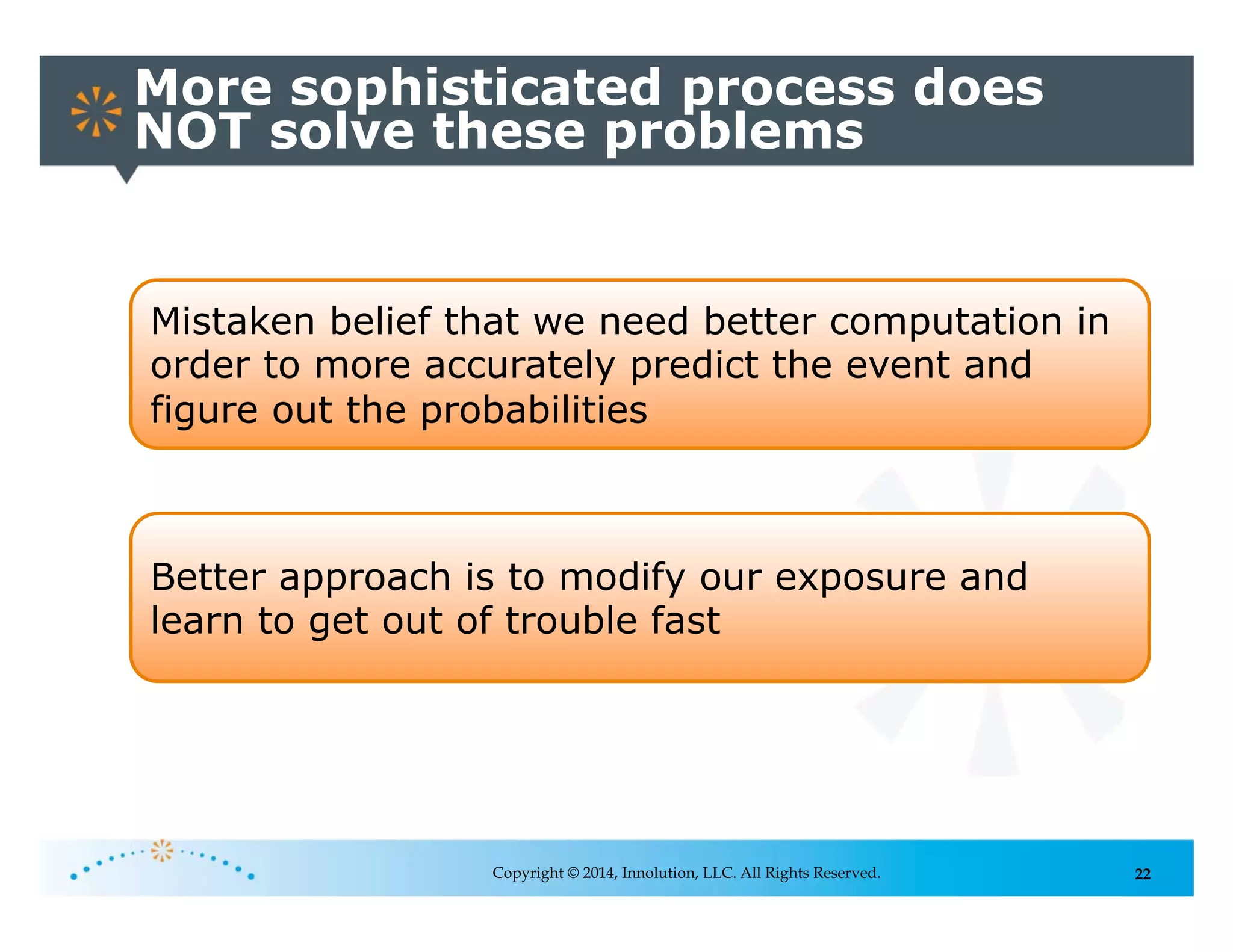 22
More sophisticated process does
NOT solve these problems
Copyright © 2014, Innolution, LLC. All Rights Reserved.
Mistaken belief that we need better computation in
order to more accurately predict the event and
figure out the probabilities
Better approach is to modify our exposure and
learn to get out of trouble fast
 