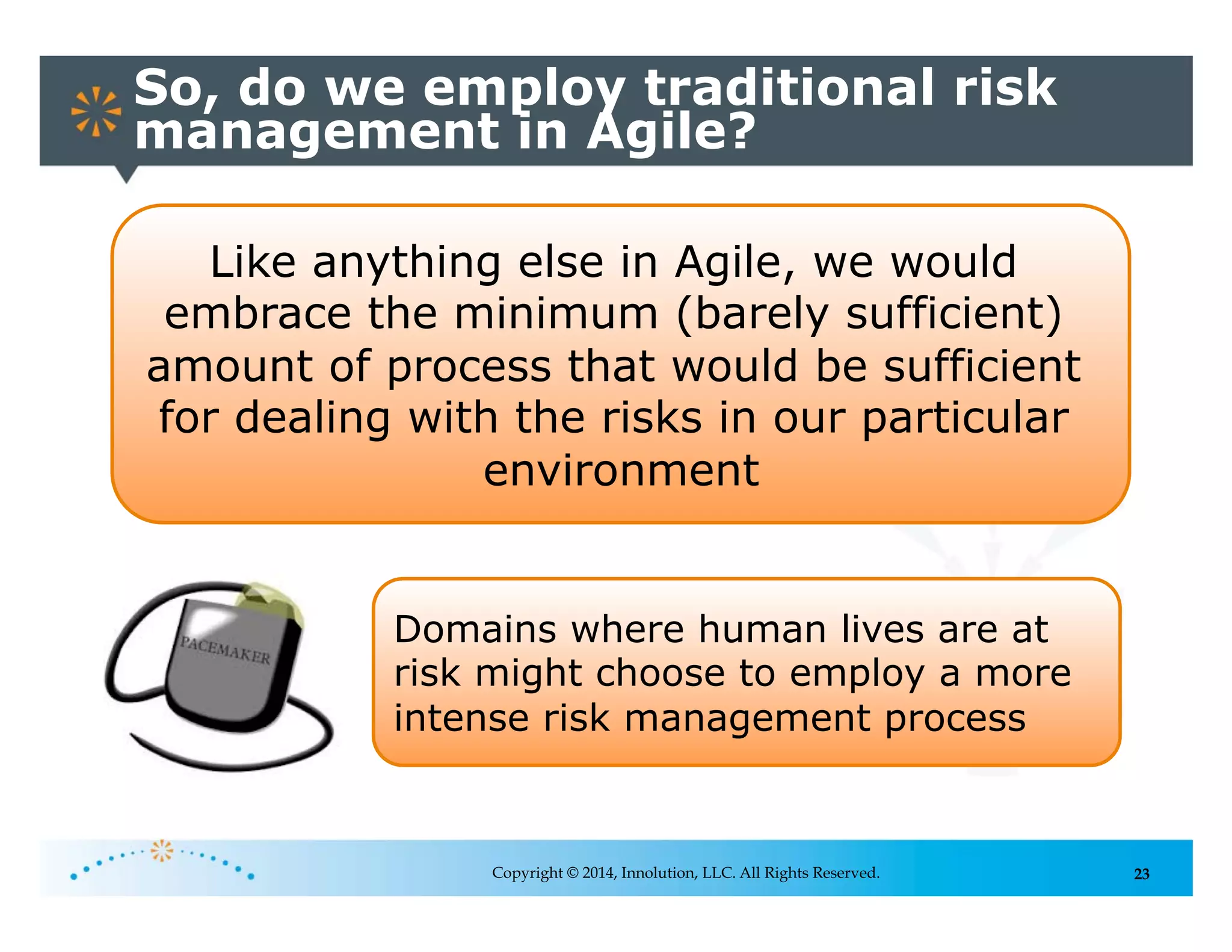 23
So, do we employ traditional risk
management in Agile?
Copyright © 2014, Innolution, LLC. All Rights Reserved.
Like anything else in Agile, we would
embrace the minimum (barely sufficient)
amount of process that would be sufficient
for dealing with the risks in our particular
environment
Domains where human lives are at
risk might choose to employ a more
intense risk management process
 