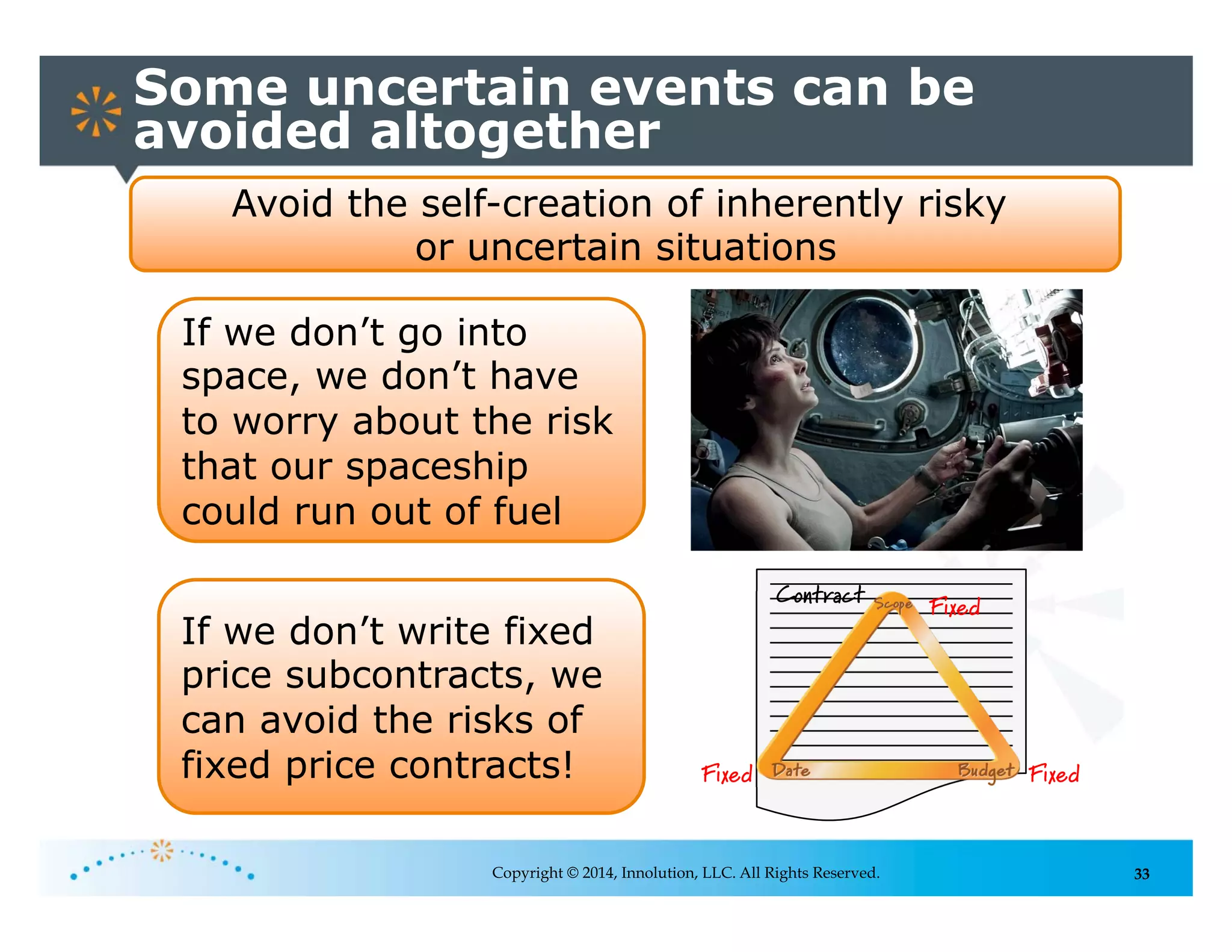 33
Some uncertain events can be
avoided altogether
Copyright © 2014, Innolution, LLC. All Rights Reserved.
Avoid the self-creation of inherently risky
or uncertain situations
If we don’t go into
space, we don’t have
to worry about the risk
that our spaceship
could run out of fuel
Fixed
FixedFixed
Contract
If we don’t write fixed
price subcontracts, we
can avoid the risks of
fixed price contracts!
 