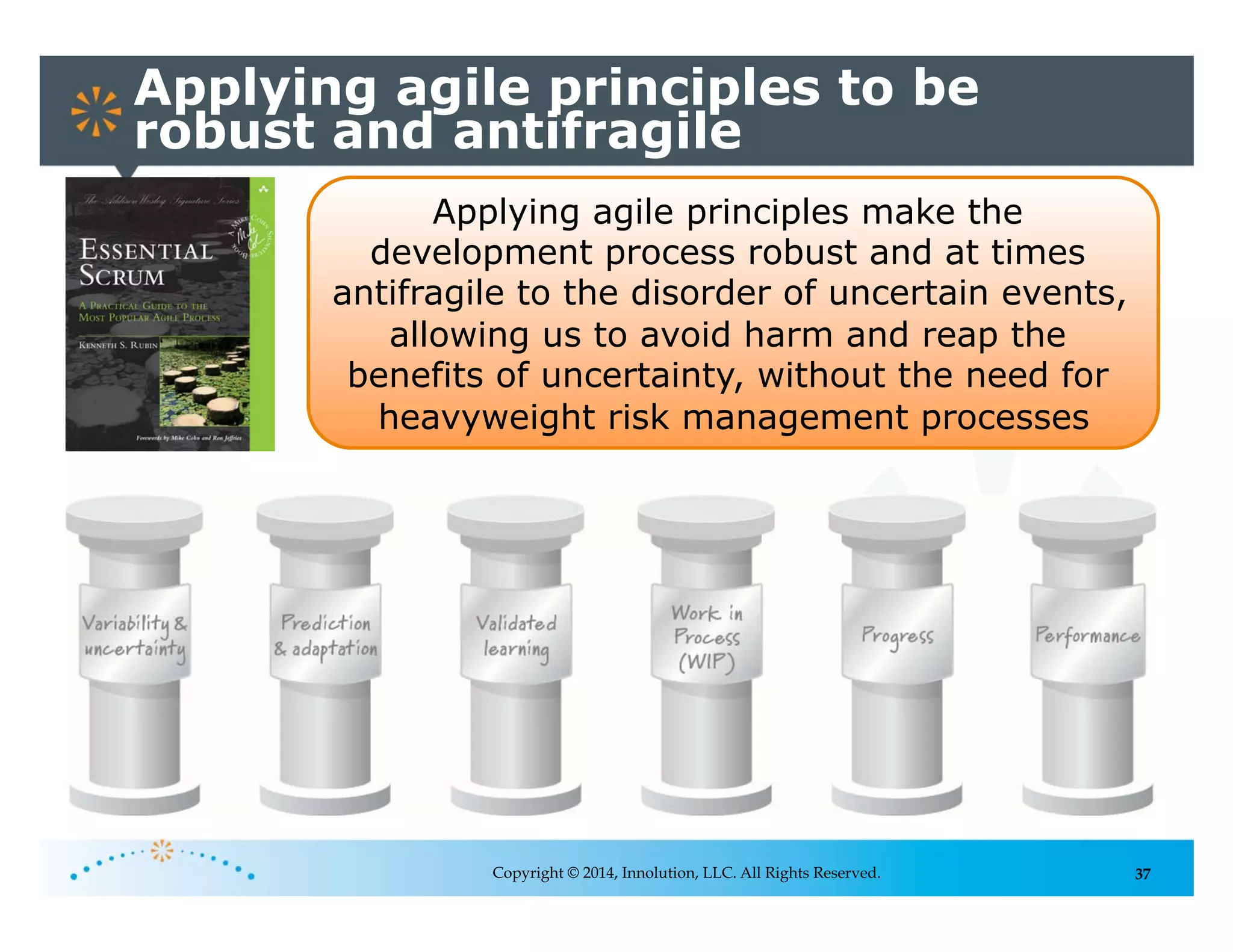 37
Applying agile principles to be
robust and antifragile
Copyright © 2014, Innolution, LLC. All Rights Reserved.
Applying agile principles make the
development process robust and at times
antifragile to the disorder of uncertain events,
allowing us to avoid harm and reap the
benefits of uncertainty, without the need for
heavyweight risk management processes
 