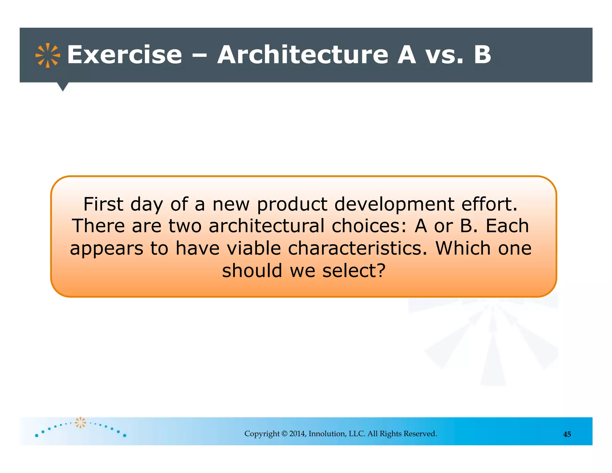 45
Exercise – Architecture A vs. B
Copyright © 2014, Innolution, LLC. All Rights Reserved.
First day of a new product development effort.
There are two architectural choices: A or B. Each
appears to have viable characteristics. Which one
should we select?
 
