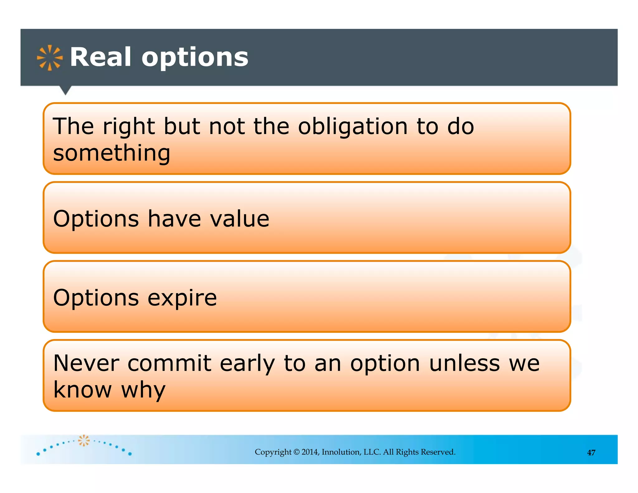 47
Real options
Copyright © 2014, Innolution, LLC. All Rights Reserved.
The right but not the obligation to do
something
Options have value
Options expire
Never commit early to an option unless we
know why
 
