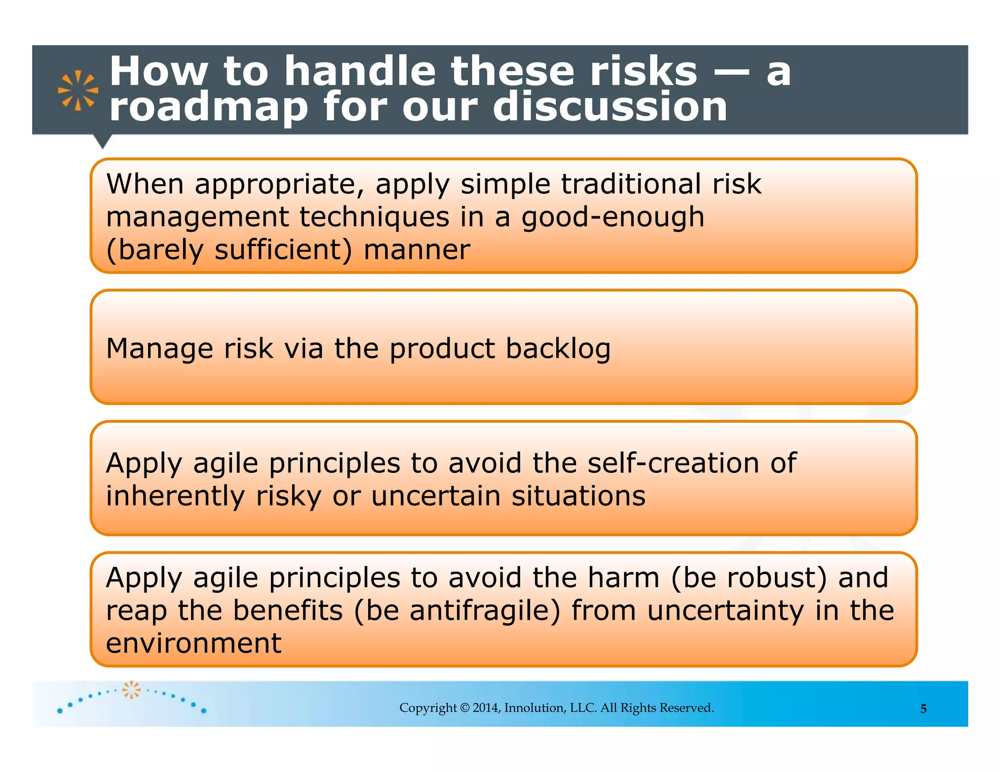 5
How to handle these risks — a
roadmap for our discussion
Copyright © 2014, Innolution, LLC. All Rights Reserved.
When appropriate, apply simple traditional risk
management techniques in a good-enough
(barely sufficient) manner
Apply agile principles to avoid the self-creation of
inherently risky or uncertain situations
Apply agile principles to avoid the harm (be robust) and
reap the benefits (be antifragile) from uncertainty in the
environment
Manage risk via the product backlog
 