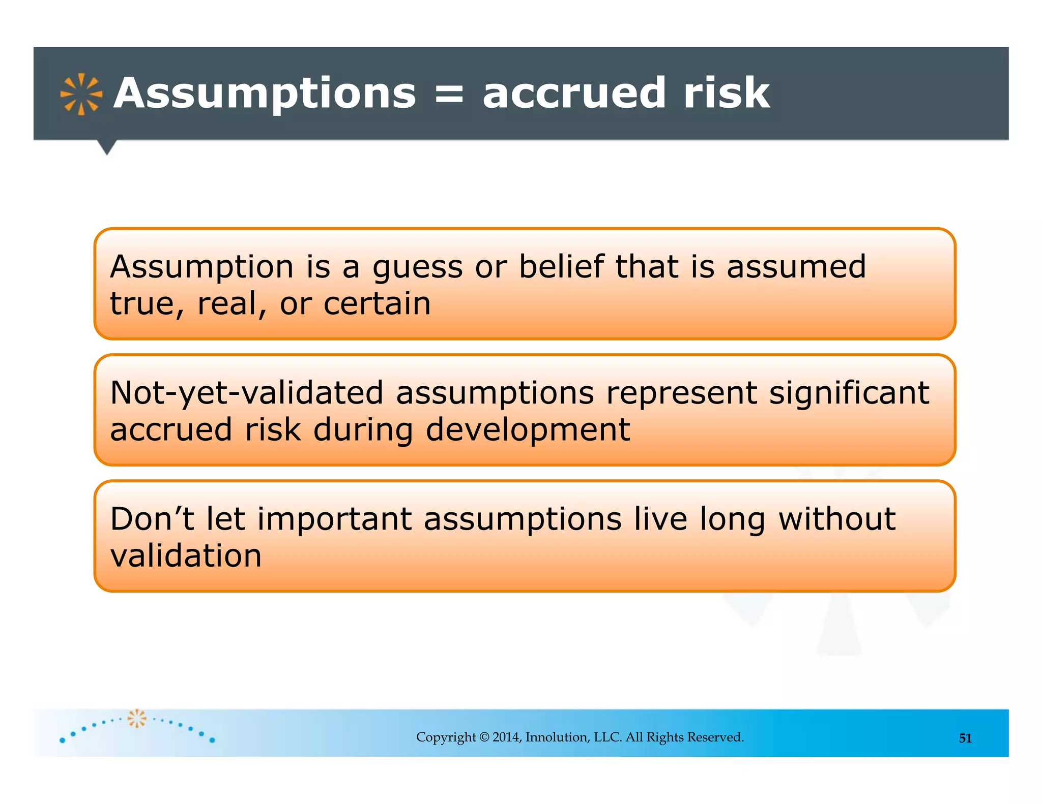 51
Assumptions = accrued risk
Copyright © 2014, Innolution, LLC. All Rights Reserved.
Assumption is a guess or belief that is assumed
true, real, or certain
Not-yet-validated assumptions represent significant
accrued risk during development
Don’t let important assumptions live long without
validation
 