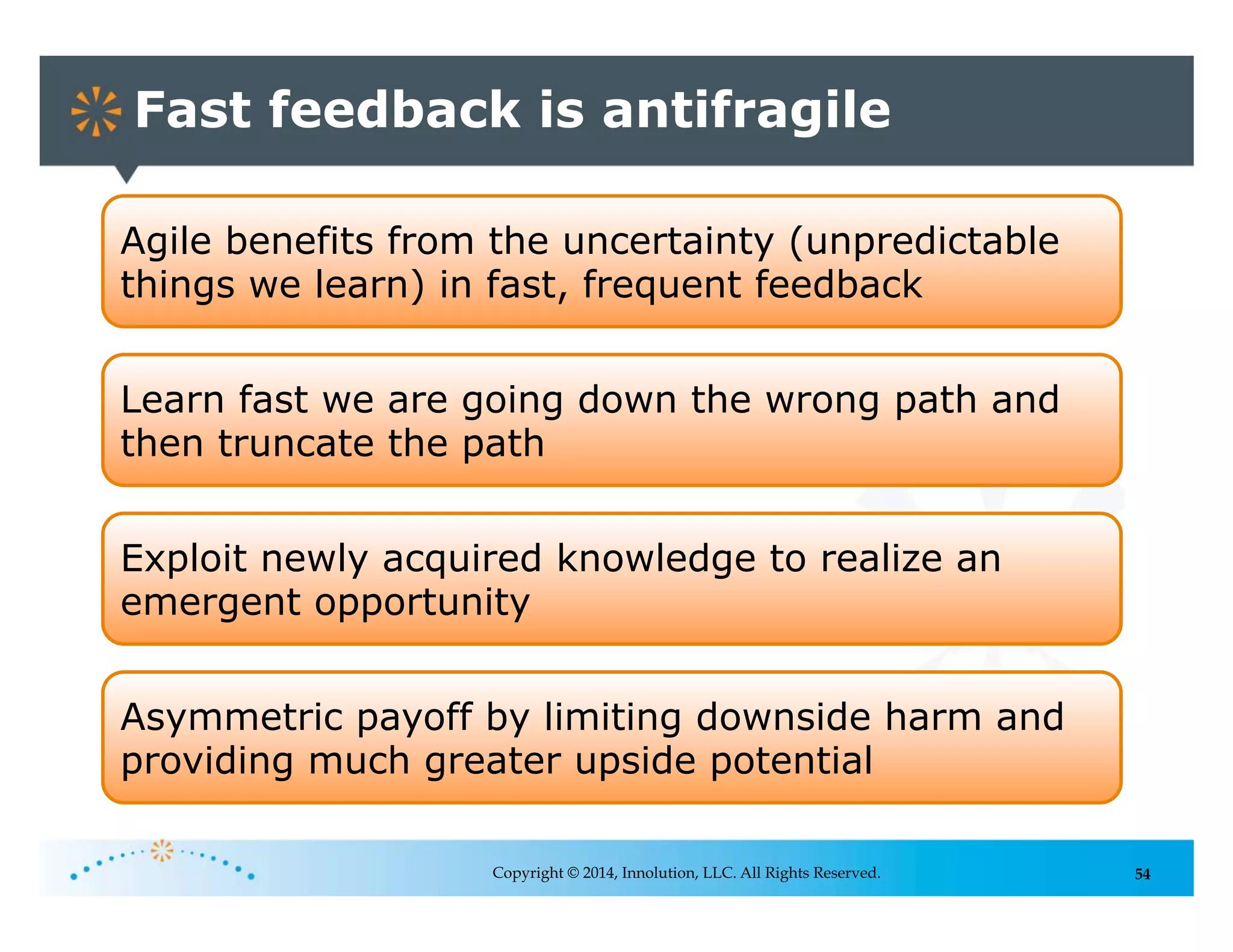 54
Fast feedback is antifragile
Copyright © 2014, Innolution, LLC. All Rights Reserved.
Agile benefits from the uncertainty (unpredictable
things we learn) in fast, frequent feedback
Learn fast we are going down the wrong path and
then truncate the path
Exploit newly acquired knowledge to realize an
emergent opportunity
Asymmetric payoff by limiting downside harm and
providing much greater upside potential
 