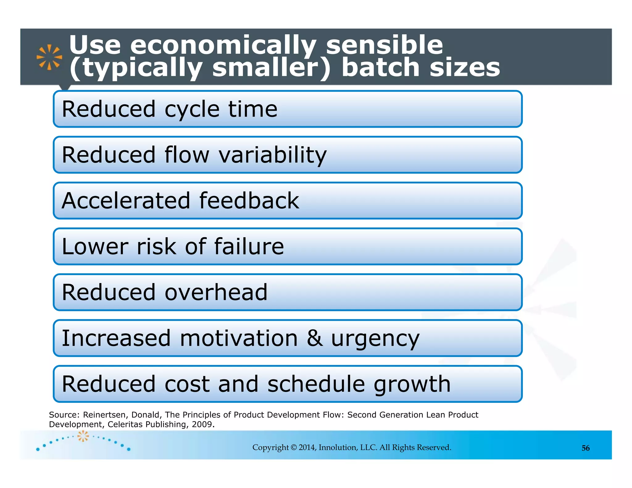 56
Use economically sensible
(typically smaller) batch sizes
Copyright © 2014, Innolution, LLC. All Rights Reserved.
Reduced cycle time
Reduced flow variability
Accelerated feedback
Lower risk of failure
Reduced overhead
Increased motivation & urgency
Reduced cost and schedule growth
Source: Reinertsen, Donald, The Principles of Product Development Flow: Second Generation Lean Product
Development, Celeritas Publishing, 2009.
 