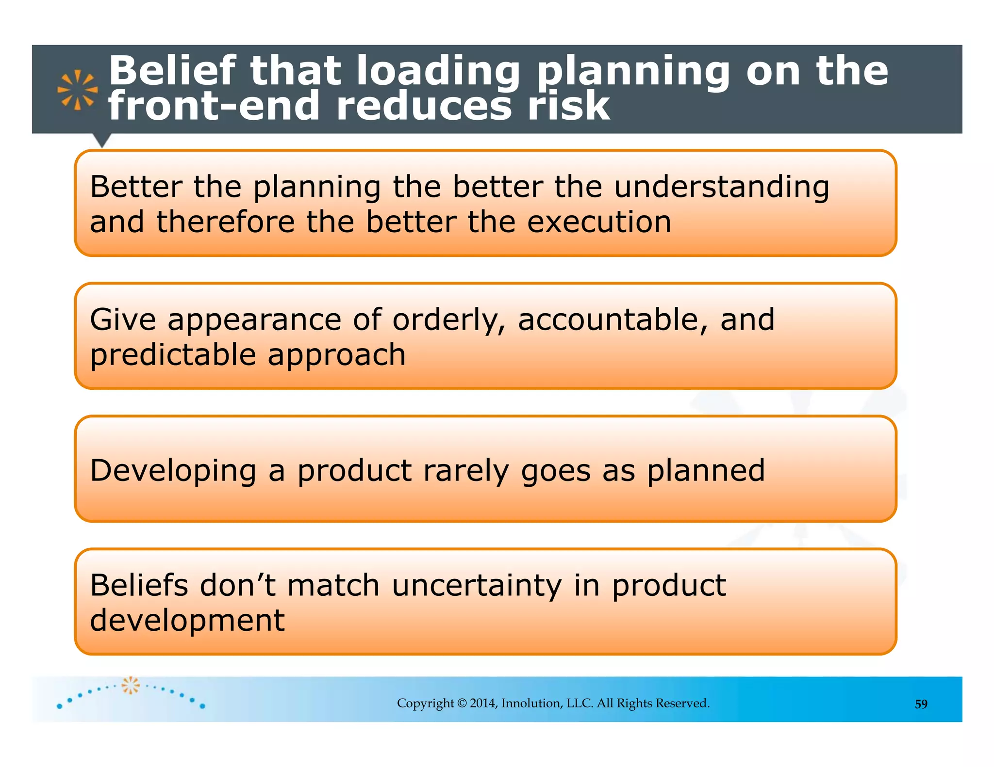 59
Belief that loading planning on the
front-end reduces risk
Copyright © 2014, Innolution, LLC. All Rights Reserved.
Better the planning the better the understanding
and therefore the better the execution
Give appearance of orderly, accountable, and
predictable approach
Developing a product rarely goes as planned
Beliefs don’t match uncertainty in product
development
 