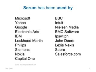 Scrum has been used by
Microsoft
Yahoo
Google
Electronic Arts
IBM
Lockheed Martin
Philips
Siemens
Nokia
Capital One

BBC
Intuit
Nielsen Media
BMC Software
Ipswitch
John Deere
Lexis Nexis
Sabre
Salesforce.com

source: mountaingoatsoftware.com
Dave Friesen

6

 