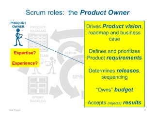 Scrum roles: the Product Owner
Drives Product vision,
roadmap and business
case
Expertise?

Defines and prioritizes
Product requirements

Experience?

Determines releases,
sequencing
“Owns” budget
Accepts (rejects) results
Dave Friesen

8

 