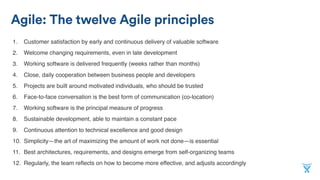 Agile: The twelve Agile principles
1. Customer satisfaction by early and continuous delivery of valuable software
2. Welcome changing requirements, even in late development
3. Working software is delivered frequently (weeks rather than months)
4. Close, daily cooperation between business people and developers
5. Projects are built around motivated individuals, who should be trusted
6. Face-to-face conversation is the best form of communication (co-location)
7. Working software is the principal measure of progress
8. Sustainable development, able to maintain a constant pace
9. Continuous attention to technical excellence and good design
10. Simplicity—the art of maximizing the amount of work not done—is essential
11. Best architectures, requirements, and designs emerge from self-organizing teams
12. Regularly, the team reﬂects on how to become more effective, and adjusts accordingly
 