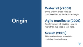 Origin
Scrum (2009)
Every project phase must be
completed before the next can begin.
Agile manifesto (2001)
Reinforcement of big idea - use no
more than two lines of text here.
Waterfall (<2001)
This text box is not intended to
contain a bunch of copy.
 