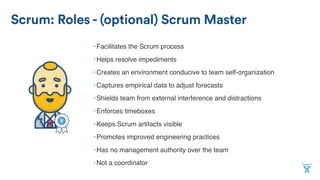Scrum: Roles - (optional) Scrum Master
•Facilitates the Scrum process
•Helps resolve impediments
•Creates an environment conducive to team self-organization
•Captures empirical data to adjust forecasts
•Shields team from external interference and distractions
•Enforces timeboxes
•Keeps Scrum artifacts visible
•Promotes improved engineering practices
•Has no management authority over the team
•Not a coordinator
 