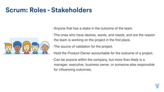Scrum: Roles - Stakeholders
•Anyone that has a stake in the outcome of the team.
•The ones who have desires, wants, and needs, and are the reason
the team is working on the project in the ﬁrst place.
•The source of validation for the project.
•Hold the Product Owner accountable for the outcome of a project.
•Can be anyone within the company, but more than likely is a
manager, executive, business owner, or someone else responsible
for inﬂuencing outcomes.
 