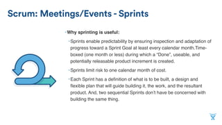 Scrum: Meetings/Events - Sprints
•Why sprinting is useful:
•Sprints enable predictability by ensuring inspection and adaptation of
progress toward a Sprint Goal at least every calendar month.Time-
boxed (one month or less) during which a “Done”, useable, and
potentially releasable product increment is created.
•Sprints limit risk to one calendar month of cost.
•Each Sprint has a deﬁnition of what is to be built, a design and
ﬂexible plan that will guide building it, the work, and the resultant
product. And, two sequential Sprints don’t have be concerned with
building the same thing.
 