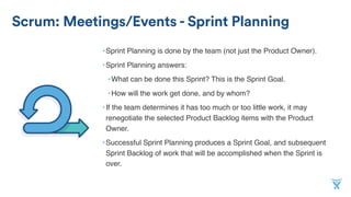 Scrum: Meetings/Events - Sprint Planning
•Sprint Planning is done by the team (not just the Product Owner).
•Sprint Planning answers:
•What can be done this Sprint? This is the Sprint Goal.
•How will the work get done, and by whom?
•If the team determines it has too much or too little work, it may
renegotiate the selected Product Backlog items with the Product
Owner.
•Successful Sprint Planning produces a Sprint Goal, and subsequent
Sprint Backlog of work that will be accomplished when the Sprint is
over.
 