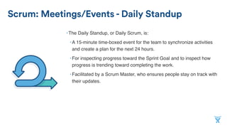 Scrum: Meetings/Events - Daily Standup
•The Daily Standup, or Daily Scrum, is:
•A 15-minute time-boxed event for the team to synchronize activities
and create a plan for the next 24 hours.
•For inspecting progress toward the Sprint Goal and to inspect how
progress is trending toward completing the work.
•Facilitated by a Scrum Master, who ensures people stay on track with
their updates.
 