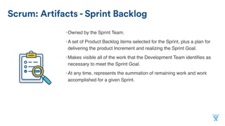 Scrum: Artifacts - Sprint Backlog
•Owned by the Sprint Team.
•A set of Product Backlog items selected for the Sprint, plus a plan for
delivering the product Increment and realizing the Sprint Goal.
•Makes visible all of the work that the Development Team identiﬁes as
necessary to meet the Sprint Goal.
•At any time, represents the summation of remaining work and work
accomplished for a given Sprint.
 