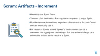 Scrum: Artifacts - Increment
•Owned by the Sprint Team.
•The sum of all the Product Backlog items completed during a Sprint.
•Must be in useable condition, regardless of whether the Product Owner
decides to actually use it.
•For research Sprints (called “Spikes”), the increment can be a
document that aggregates the ﬁndings. But, there should always be a
deliverable artifact as the result of a Sprint.
 