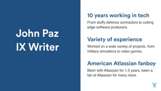 John Paz
IX Writer
American Atlassian fanboy
From stuffy defence contractors to cutting
edge software producers.
Variety of experience
Worked on a wide variety of projects, from
military simulators to video games.
10 years working in tech
Been with Atlassian for 1.5 years, been a
fan of Atlassian for many more.
 