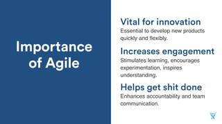 Importance
of Agile
Helps get shit done
Essential to develop new products
quickly and ﬂexibly.
Increases engagement
Stimulates learning, encourages
experimentation, inspires
understanding.
Vital for innovation
Enhances accountability and team
communication.
 