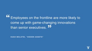 Employees on the frontline are more likely to
come up with game-changing innovations
than senior executives.
HUGH MOLOTSI, “HIDDEN ASSETS”
“
”
 