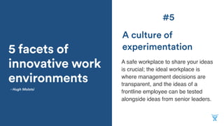 5 facets of
innovative work
environments
A safe workplace to share your ideas
is crucial; the ideal workplace is
where management decisions are
transparent, and the ideas of a
frontline employee can be tested
alongside ideas from senior leaders.
A culture of
experimentation
- Hugh Molotsi
#5
 