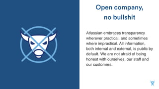 Atlassian embraces transparency
wherever practical, and sometimes
where impractical. All information,
both internal and external, is public by
default. We are not afraid of being
honest with ourselves, our staff and
our customers.
Open company,
no bullshit
 