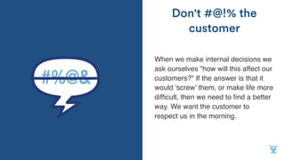 When we make internal decisions we
ask ourselves "how will this affect our
customers?" If the answer is that it
would 'screw' them, or make life more
difﬁcult, then we need to ﬁnd a better
way. We want the customer to
respect us in the morning.
Don't #@!% the
customer
 