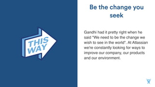 Gandhi had it pretty right when he
said "We need to be the change we
wish to see in the world". At Atlassian
we're constantly looking for ways to
improve our company, our products
and our environment.
Be the change you
seek
 