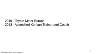 2010 - Toyota Motor Europe
2013 - Accredited Kanban Trainer and Coach
info@agilekanban.istanbul Twitter: @agilekanban
2
 