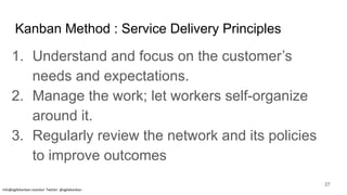 Kanban Method : Service Delivery Principles
1. Understand and focus on the customer’s
needs and expectations.
2. Manage the work; let workers self-organize
around it.
3. Regularly review the network and its policies
to improve outcomes
info@agilekanban.istanbul Twitter: @agilekanban
27
 