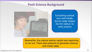 info@agilekanban.istanbul Twitter: @agilekanban
Posit Science Background
Everything worked
very well initially.
Scrum really helped
the firm deliver its
early product
Meanwhile, the original startup capital was beginning
to run out. There was pressure to generate revenue
and chase sales
36
 