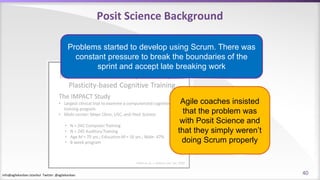 info@agilekanban.istanbul Twitter: @agilekanban
Posit Science Background
Problems started to develop using Scrum. There was
constant pressure to break the boundaries of the
sprint and accept late breaking work
Agile coaches insisted
that the problem was
with Posit Science and
that they simply weren’t
doing Scrum properly
40
 