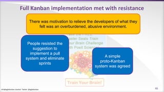 info@agilekanban.istanbul Twitter: @agilekanban
Full Kanban implementation met with resistance
People resisted the
suggestion to
implement a pull
system and eliminate
sprints
A simple
proto-Kanban
system was agreed
There was motivation to relieve the developers of what they
felt was an overburdened, abusive environment.
46
 