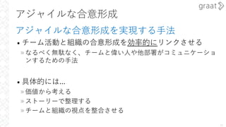 アジャイルな合意形成
アジャイルな合意形成を実現する⼿法
• チーム活動と組織の合意形成を効率的にリンクさせる
»なるべく無駄なく、チームと偉い⼈や他部署がコミュニケーショ
ンするための⼿法
• 具体的には...
»価値から考える
»ストーリーで整理する
»チームと組織の視点を整合させる
10
 