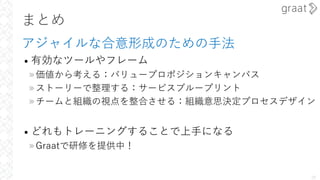 まとめ
アジャイルな合意形成のための⼿法
• 有効なツールやフレーム
»価値から考える：バリュープロポジションキャンバス
»ストーリーで整理する：サービスブループリント
»チームと組織の視点を整合させる：組織意思決定プロセスデザイン
• どれもトレーニングすることで上⼿になる
»Graatで研修を提供中！
28
 