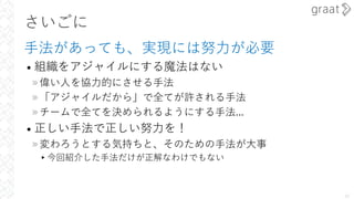 さいごに
⼿法があっても、実現には努⼒が必要
• 組織をアジャイルにする魔法はない
»偉い⼈を協⼒的にさせる⼿法
»「アジャイルだから」で全てが許される⼿法
»チームで全てを決められるようにする⼿法...
• 正しい⼿法で正しい努⼒を！
»変わろうとする気持ちと、そのための⼿法が⼤事
▸今回紹介した⼿法だけが正解なわけでもない
30
 